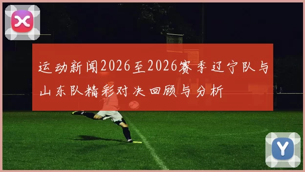 运动新闻2026至2026赛季辽宁队与山东队精彩对决回顾与分析