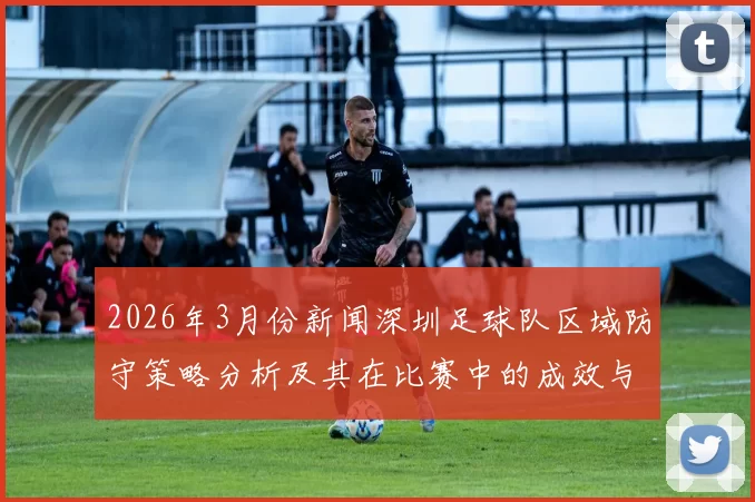 2026年3月份新闻深圳足球队区域防守策略分析及其在比赛中的成效与不足之处探讨