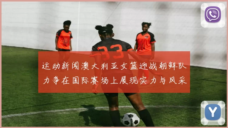 运动新闻澳大利亚女篮迎战朝鲜队力争在国际赛场上展现实力与风采
