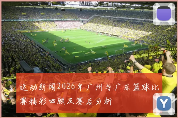 运动新闻2026年广州与广东篮球比赛精彩回顾及赛后分析