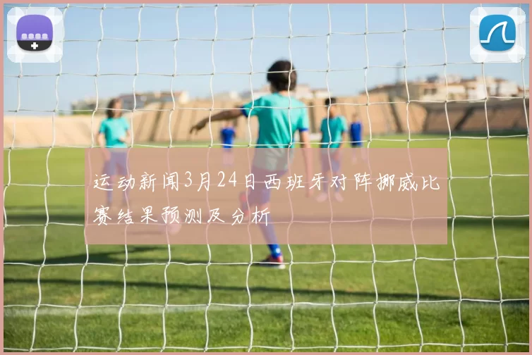 运动新闻3月24日西班牙对阵挪威比赛结果预测及分析