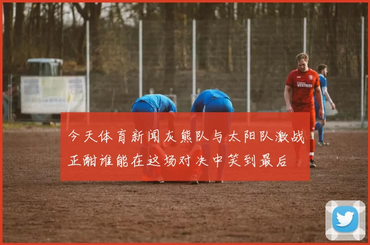 今天体育新闻灰熊队与太阳队激战正酣谁能在这场对决中笑到最后